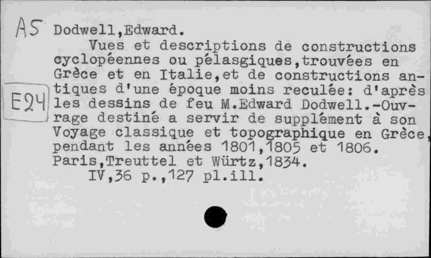 ﻿/\S Dodwell,Edward.
Vues et descriptions de constructions cyclopéennes ou pêlasgiques,trouvées en Grèce et en Italie,et de constructions an-tiques d’une époque moins reculée: d’après CxH les dessins de feu M.Edward Dodwell.-Ouv-. rage destiné a servir de supplément à son Voyage classique et topographique en Grèce pendant les années 1801,1805 et 1806. Paris,Treuttel et Würtz,1834.
IV,36 p.,127 pl.ill.